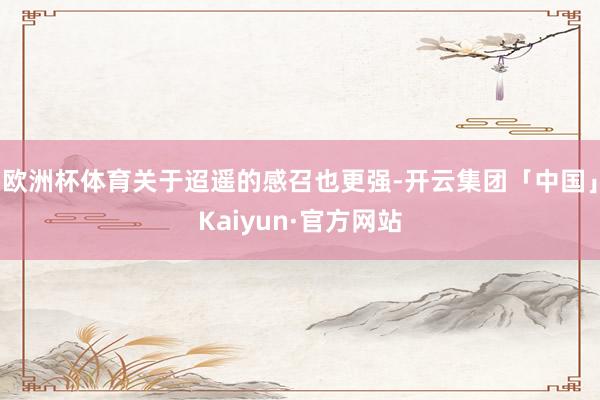 欧洲杯体育关于迢遥的感召也更强-开云集团「中国」Kaiyun·官方网站