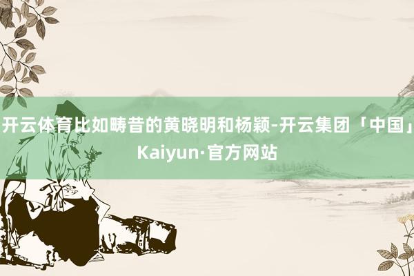 开云体育比如畴昔的黄晓明和杨颖-开云集团「中国」Kaiyun·官方网站