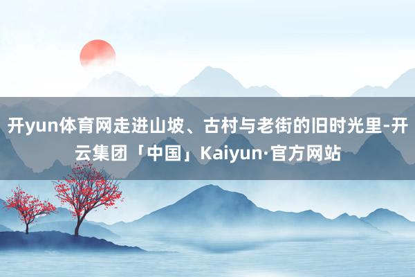 开yun体育网走进山坡、古村与老街的旧时光里-开云集团「中国」Kaiyun·官方网站