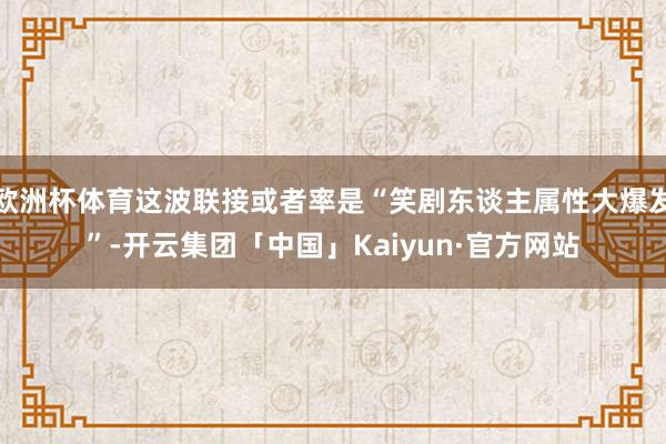 欧洲杯体育这波联接或者率是“笑剧东谈主属性大爆发”-开云集团「中国」Kaiyun·官方网站