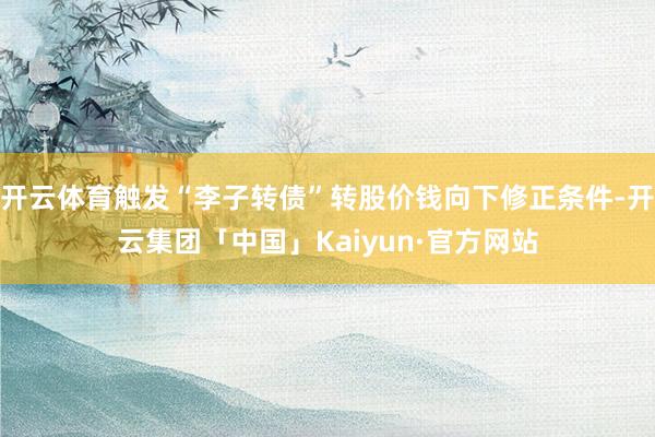 开云体育触发“李子转债”转股价钱向下修正条件-开云集团「中国」Kaiyun·官方网站