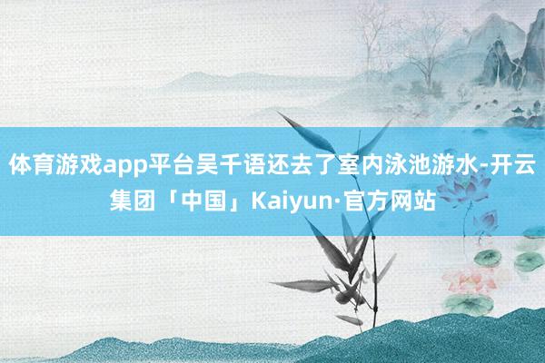 体育游戏app平台吴千语还去了室内泳池游水-开云集团「中国」Kaiyun·官方网站
