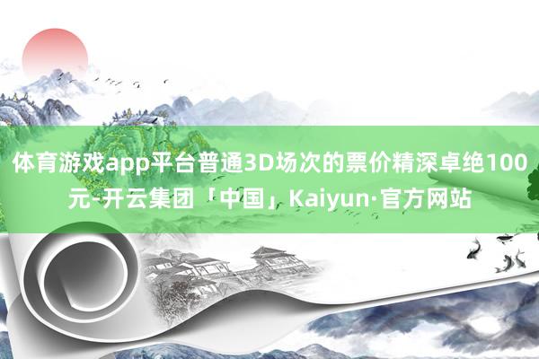 体育游戏app平台普通3D场次的票价精深卓绝100元-开云集团「中国」Kaiyun·官方网站