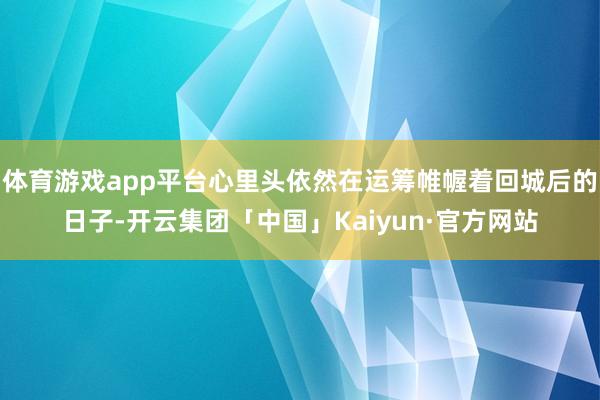 体育游戏app平台心里头依然在运筹帷幄着回城后的日子-开云集团「中国」Kaiyun·官方网站