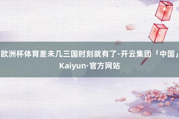 欧洲杯体育差未几三国时刻就有了-开云集团「中国」Kaiyun·官方网站