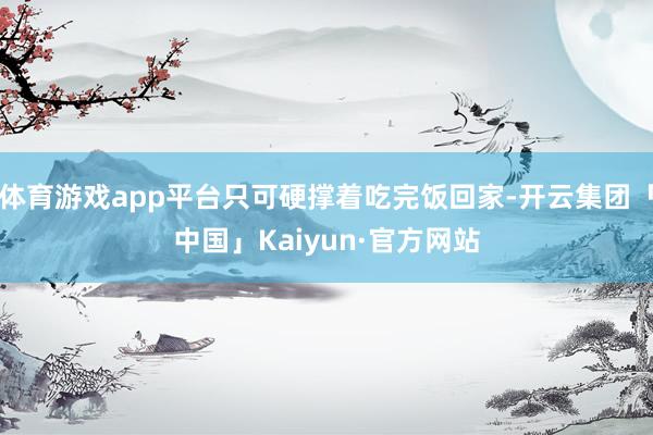 体育游戏app平台只可硬撑着吃完饭回家-开云集团「中国」Kaiyun·官方网站