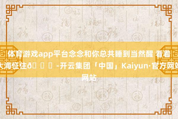 体育游戏app平台念念和你总共睡到当然醒 看着大海怔住🌊-开云集团「中国」Kaiyun·官方网站
