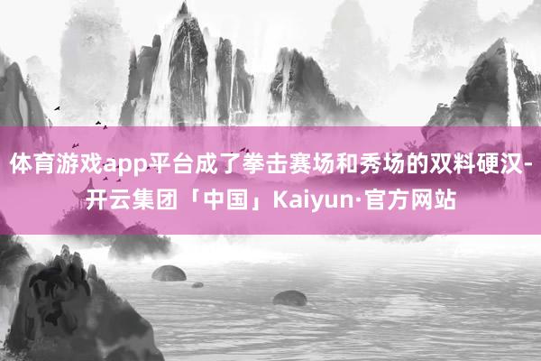 体育游戏app平台成了拳击赛场和秀场的双料硬汉-开云集团「中国」Kaiyun·官方网站