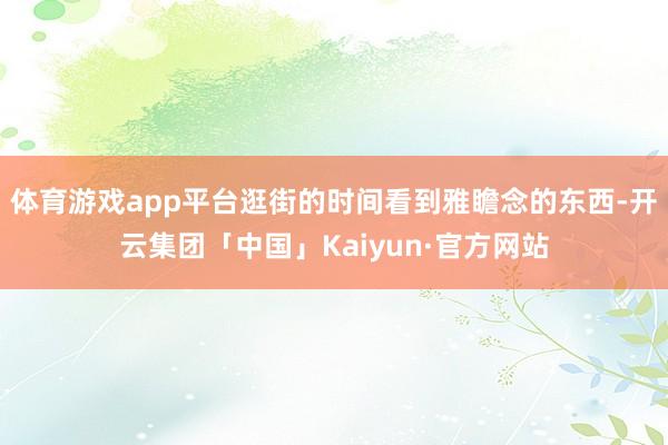 体育游戏app平台逛街的时间看到雅瞻念的东西-开云集团「中国」Kaiyun·官方网站