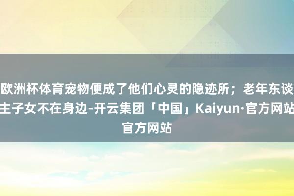 欧洲杯体育宠物便成了他们心灵的隐迹所;老年东谈主子女不在身边-开云集团「中国」Kaiyun·官方网站