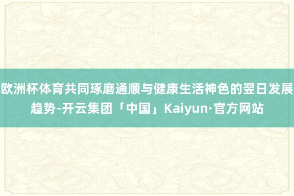 欧洲杯体育共同琢磨通顺与健康生活神色的翌日发展趋势-开云集团「中国」Kaiyun·官方网站
