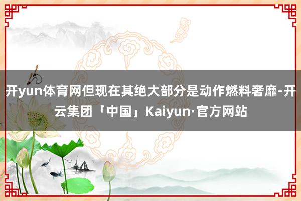 开yun体育网但现在其绝大部分是动作燃料奢靡-开云集团「中国」Kaiyun·官方网站