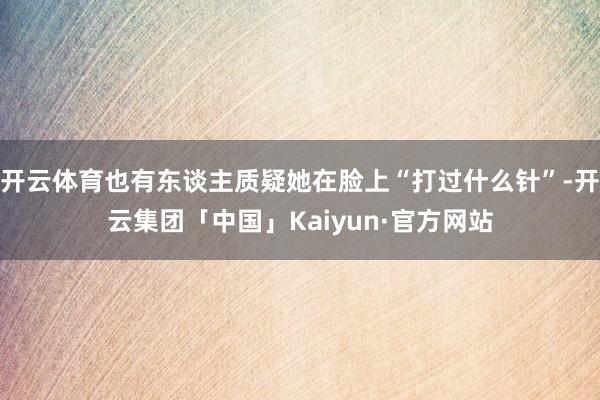 开云体育也有东谈主质疑她在脸上“打过什么针”-开云集团「中国」Kaiyun·官方网站