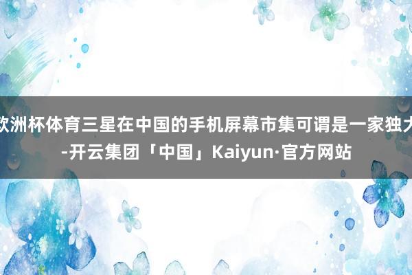 欧洲杯体育三星在中国的手机屏幕市集可谓是一家独大-开云集团「中国」Kaiyun·官方网站