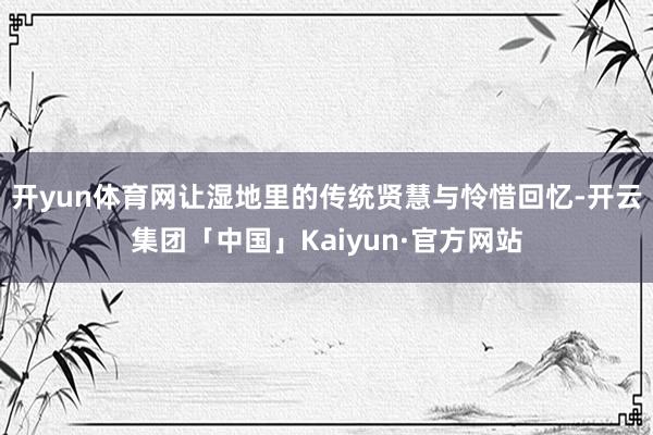 开yun体育网让湿地里的传统贤慧与怜惜回忆-开云集团「中国」Kaiyun·官方网站