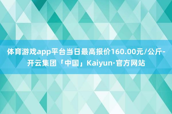 体育游戏app平台当日最高报价160.00元/公斤-开云集团「中国」Kaiyun·官方网站