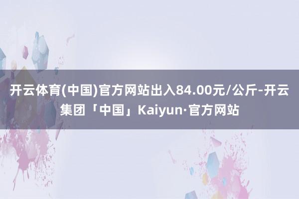 开云体育(中国)官方网站出入84.00元/公斤-开云集团「中国」Kaiyun·官方网站
