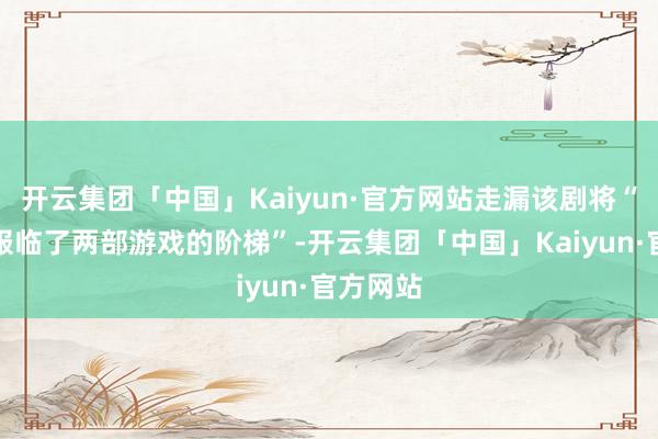 开云集团「中国」Kaiyun·官方网站走漏该剧将“精细校服临了两部游戏的阶梯”-开云集团「中国」Kaiyun·官方网站