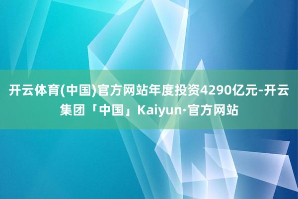 开云体育(中国)官方网站年度投资4290亿元-开云集团「中国」Kaiyun·官方网站