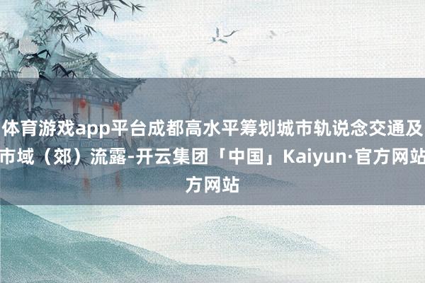 体育游戏app平台成都高水平筹划城市轨说念交通及市域（郊）流露-开云集团「中国」Kaiyun·官方网站