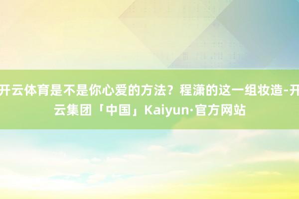 开云体育是不是你心爱的方法？程潇的这一组妆造-开云集团「中国」Kaiyun·官方网站