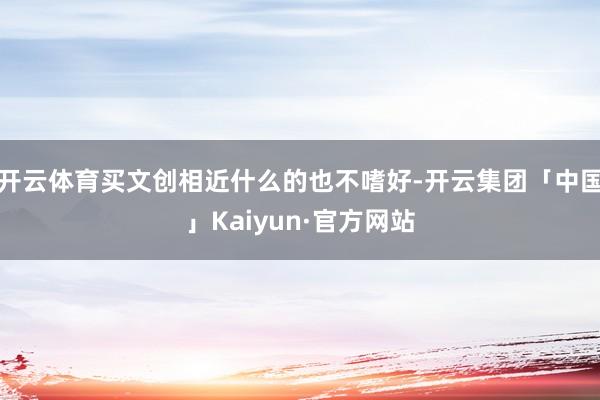 开云体育买文创相近什么的也不嗜好-开云集团「中国」Kaiyun·官方网站