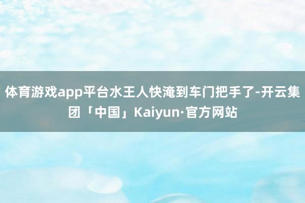 体育游戏app平台水王人快淹到车门把手了-开云集团「中国」Kaiyun·官方网站