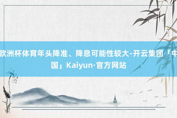 欧洲杯体育年头降准、降息可能性较大-开云集团「中国」Kaiyun·官方网站