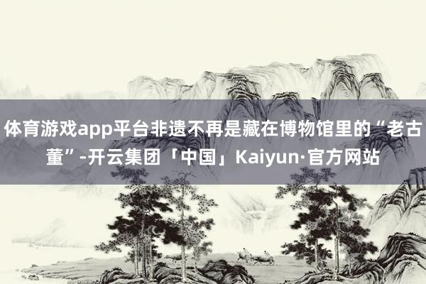 体育游戏app平台非遗不再是藏在博物馆里的“老古董”-开云集团「中国」Kaiyun·官方网站