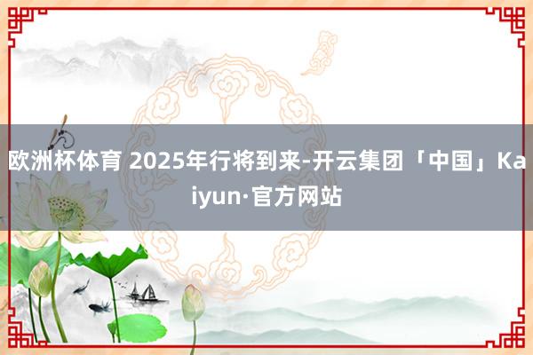 欧洲杯体育 2025年行将到来-开云集团「中国」Kaiyun·官方网站