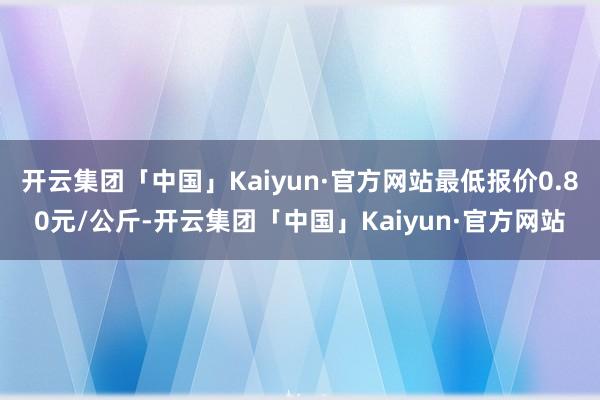 开云集团「中国」Kaiyun·官方网站最低报价0.80元/公斤-开云集团「中国」Kaiyun·官方网站