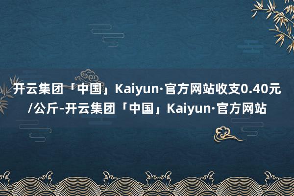 开云集团「中国」Kaiyun·官方网站收支0.40元/公斤-开云集团「中国」Kaiyun·官方网站