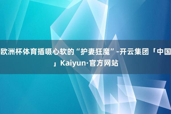 欧洲杯体育插嗫心软的“护妻狂魔”-开云集团「中国」Kaiyun·官方网站