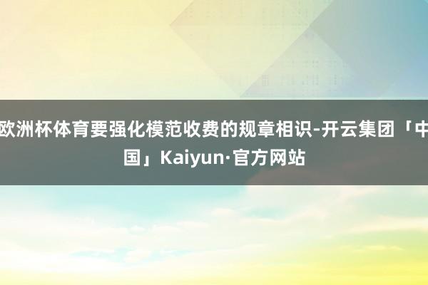 欧洲杯体育要强化模范收费的规章相识-开云集团「中国」Kaiyun·官方网站