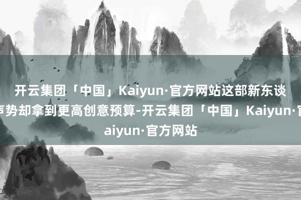 开云集团「中国」Kaiyun·官方网站这部新东谈主演员声势却拿到更高创意预算-开云集团「中国」Kaiyun·官方网站