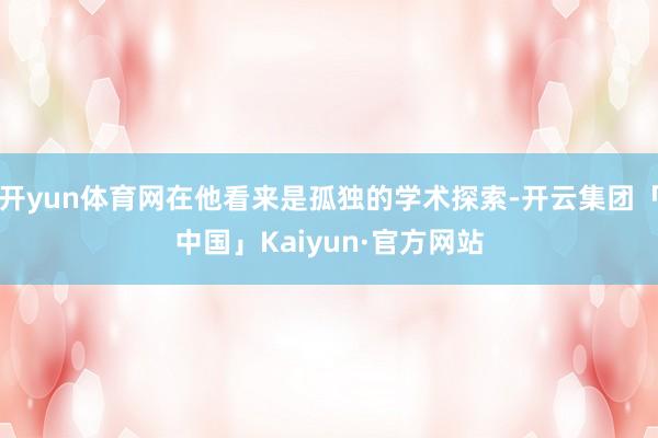 开yun体育网在他看来是孤独的学术探索-开云集团「中国」Kaiyun·官方网站