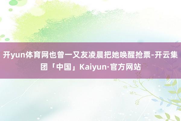 开yun体育网也曾一又友凌晨把她唤醒抢票-开云集团「中国」Kaiyun·官方网站