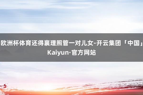 欧洲杯体育还得襄理照管一对儿女-开云集团「中国」Kaiyun·官方网站