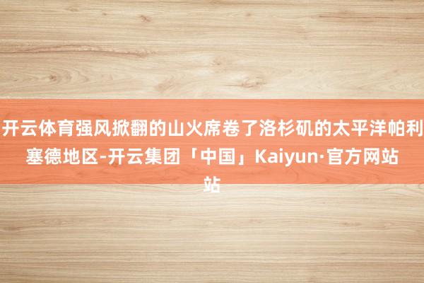 开云体育强风掀翻的山火席卷了洛杉矶的太平洋帕利塞德地区-开云集团「中国」Kaiyun·官方网站