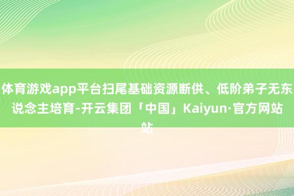 体育游戏app平台扫尾基础资源断供、低阶弟子无东说念主培育-开云集团「中国」Kaiyun·官方网站