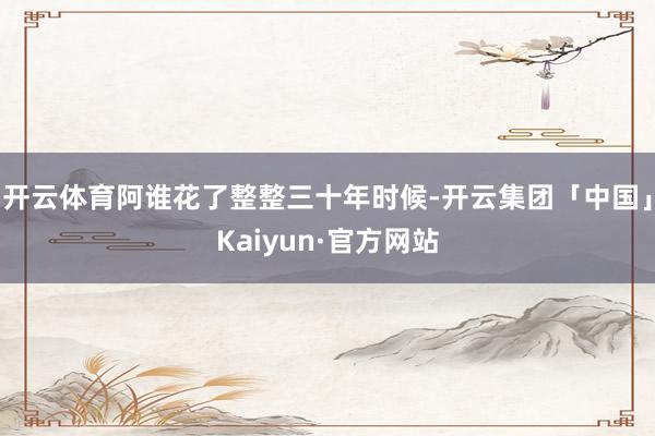 开云体育阿谁花了整整三十年时候-开云集团「中国」Kaiyun·官方网站