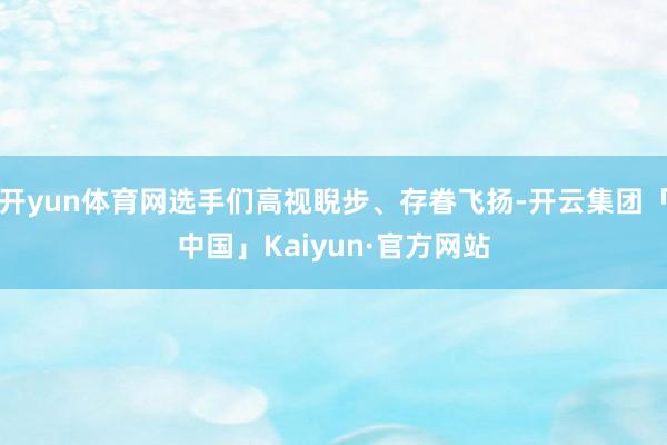 开yun体育网选手们高视睨步、存眷飞扬-开云集团「中国」Kaiyun·官方网站