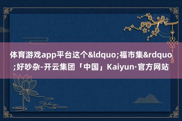 体育游戏app平台这个&ldquo;福市集&rdquo;好吵杂-开云集团「中国」Kaiyun·官方网站