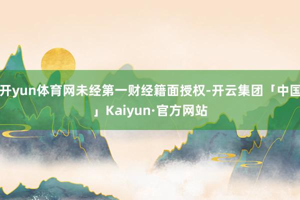 开yun体育网未经第一财经籍面授权-开云集团「中国」Kaiyun·官方网站