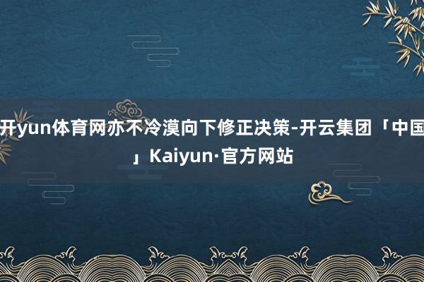 开yun体育网亦不冷漠向下修正决策-开云集团「中国」Kaiyun·官方网站