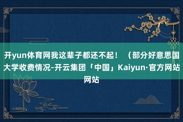 开yun体育网我这辈子都还不起！ （部分好意思国大学收费情况-开云集团「中国」Kaiyun·官方网站