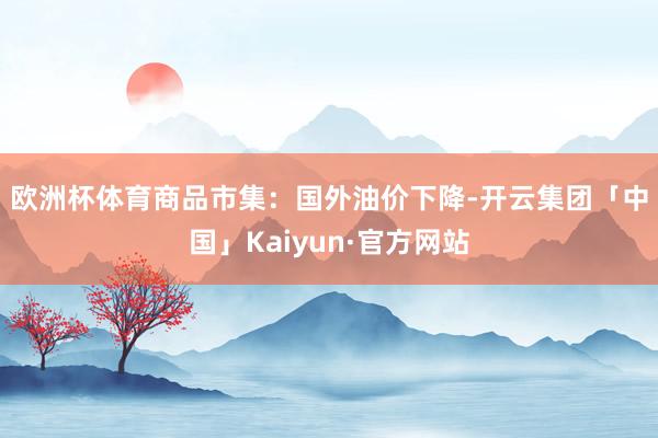欧洲杯体育　　商品市集：国外油价下降-开云集团「中国」Kaiyun·官方网站