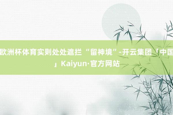 欧洲杯体育实则处处遮拦 “留神境”-开云集团「中国」Kaiyun·官方网站