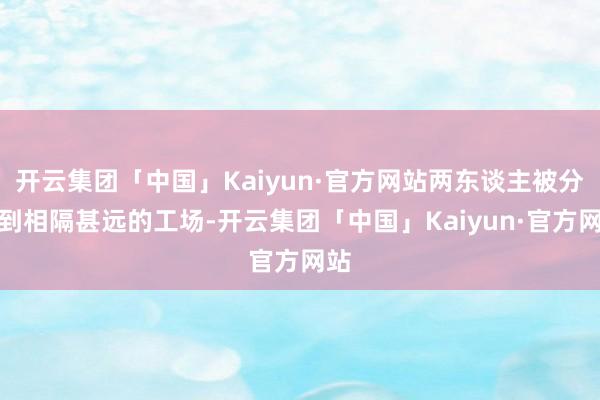 开云集团「中国」Kaiyun·官方网站两东谈主被分派到相隔甚远的工场-开云集团「中国」Kaiyun·官方网站