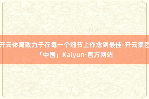 开云体育致力于在每一个细节上作念到最佳-开云集团「中国」Kaiyun·官方网站